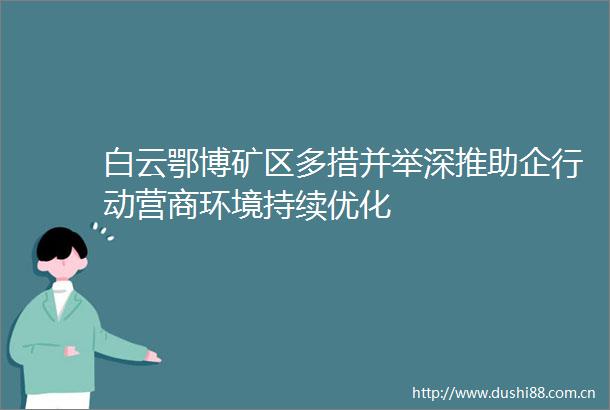 白云鄂博矿区多措并举深推助企行动营商环境持续优化