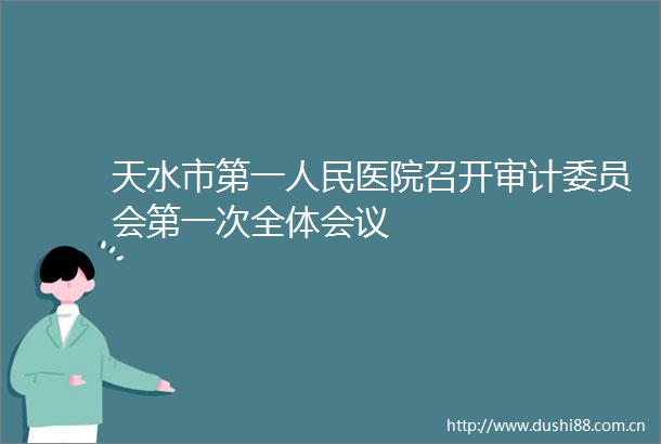 天水市第一医院召开审计委员会第一次全体会议
