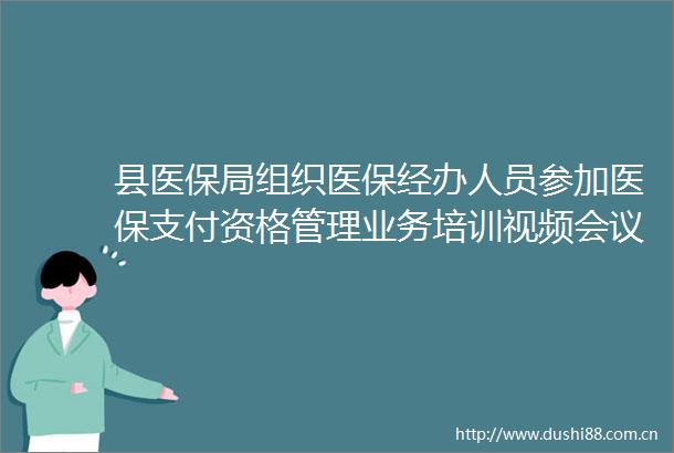 县医保局组织医保经办人员参加医保支付资格管理业务培训视频会议