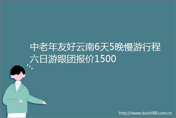 中老年友好云南6天5晚慢游行程六日游跟团报价1500
