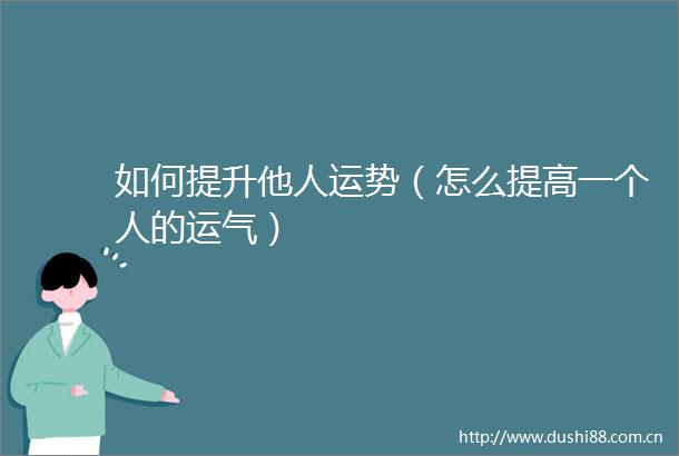 如何提升他人运势（怎么提高一个人的运气）