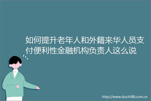 如何提升老年人和外籍来华人员支付便利性金融机构负责人这么说