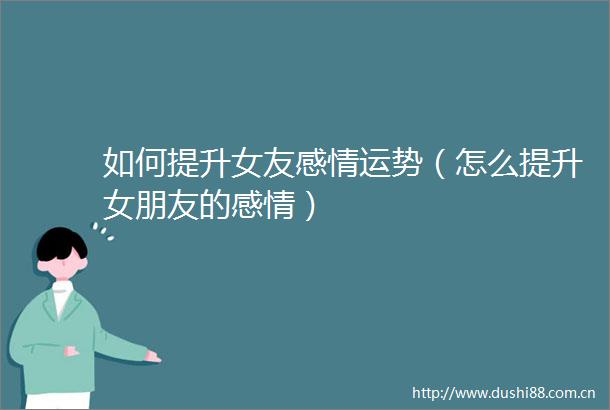 如何提升女友感情运势（怎么提升女朋友的感情）