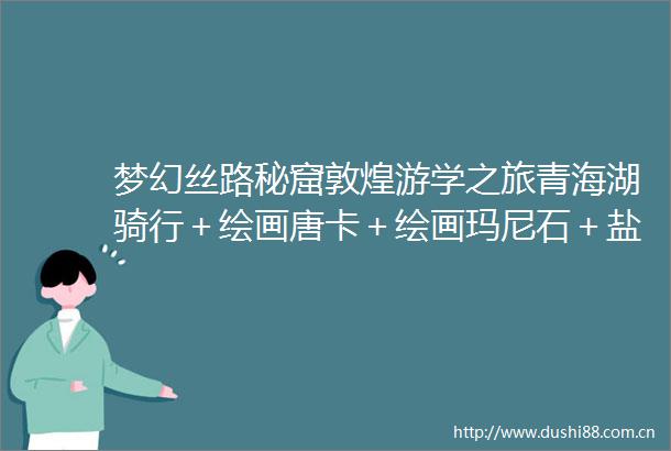 梦幻丝路秘窟敦煌游学之旅青海湖骑行＋绘画唐卡＋绘画玛尼石＋盐雕制作＋壁画临摹＋简牍课堂＋牧民家访8日计划