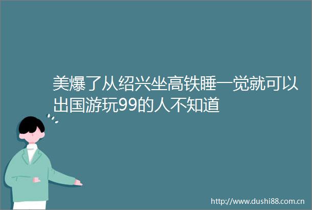 美爆了从绍兴坐高铁睡一觉就可以出国游玩99的人不知道