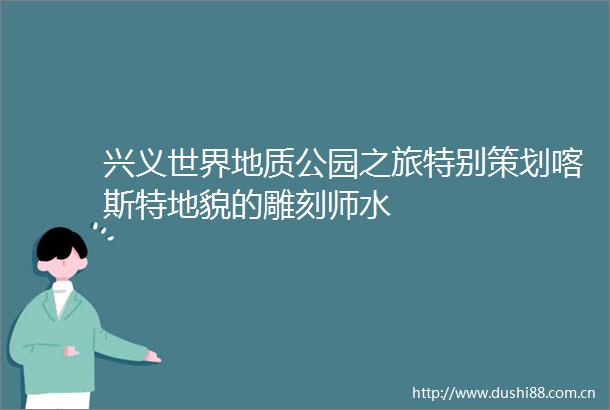 兴义世界地质公园之旅特别策划喀斯特地貌的雕刻师水