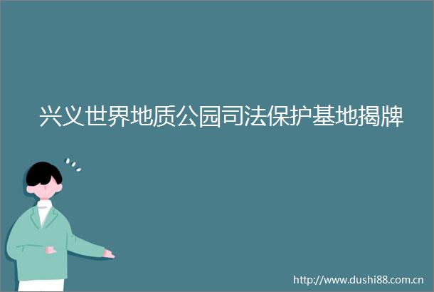 兴义世界地质公园司法保护基地揭牌