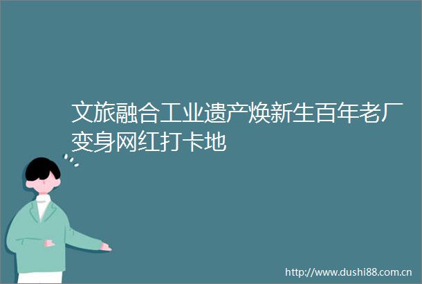 文旅融合工业遗产焕新生百年老厂变身网红打卡地