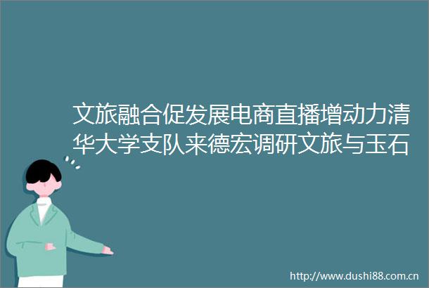 文旅融合促发展电商直播增动力清华大学支队来德宏调研文旅与玉石直播行业
