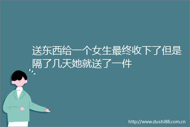 送东西给一个女生最终收下了但是隔了几天她就送了一件