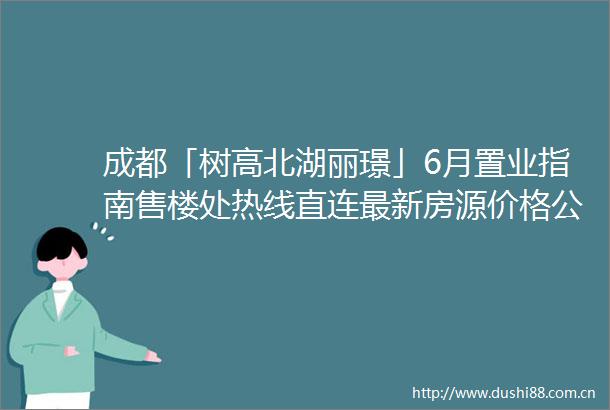 成都「树高北湖丽璟」6月置业指南售楼处热线直连最新房源价格公示限时折扣政策详解及区域房价走势权威分析