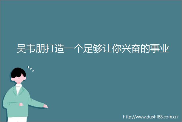 吴韦朋打造一个足够让你兴奋的事业