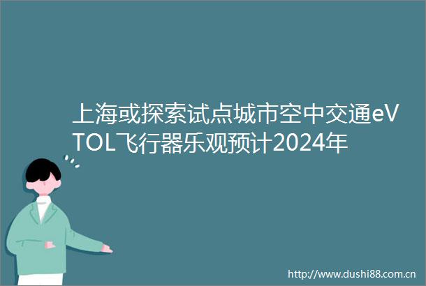 上海或探索试点城市空中交通eVTOL飞行器乐观预计2024年将有望在国内获批取证并开展试点