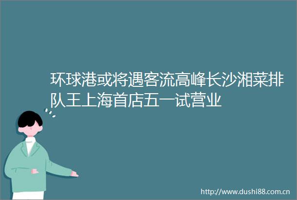 环球港或将遇客流高峰长沙湘菜排队王上海首店五一试营业