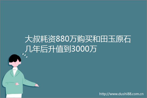 大叔耗资880万购买和田玉原石几年后升值到3000万