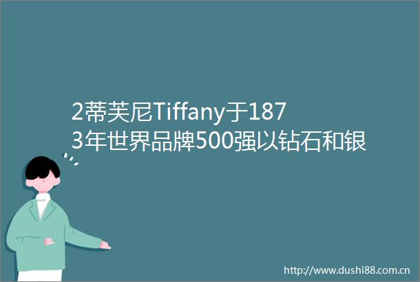 2蒂芙尼Tiffany于1873年世界品牌500强以钻石和银制品著称于世世界著名珠宝品牌全球顶级奢侈品TiffanyCo公司