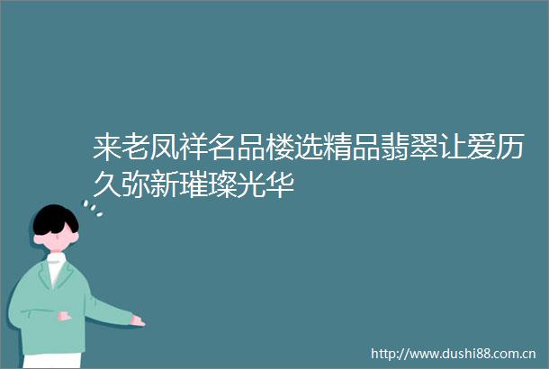 来老凤祥名品楼选精品翡翠让爱历久弥新璀璨光华