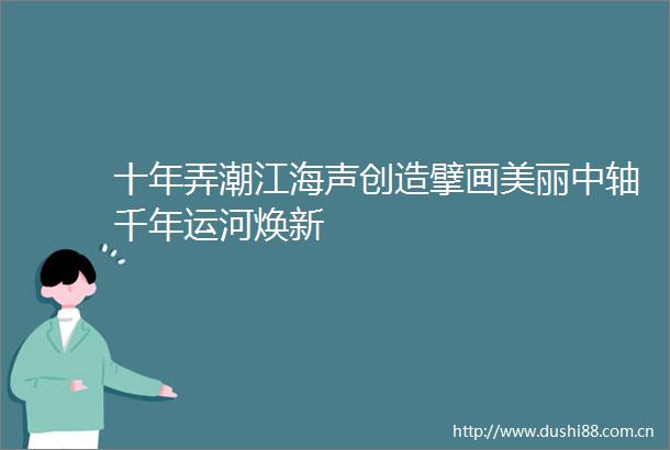 十年弄潮江海声创造擘画美丽中轴千年运河焕新