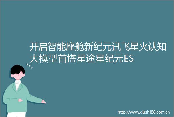 开启智能座舱新纪元讯飞星火认知大模型首搭星途星纪元ES