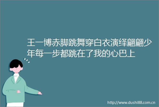 王一博赤脚跳舞穿白衣演绎翩翩少年每一步都跳在了我的心巴上