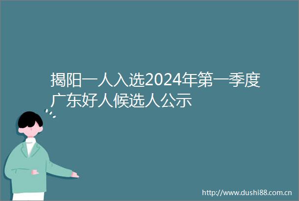 揭阳一人入选2024年第一季度广东好人候选人公示