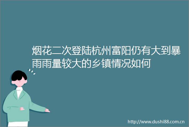 烟花二次登陆杭州富阳仍有大到暴雨雨量较大的乡镇情况如何