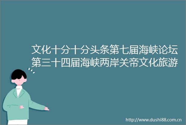文化十分十分头条第七届海峡论坛第三十四届海峡两岸关帝文化旅游节举办
