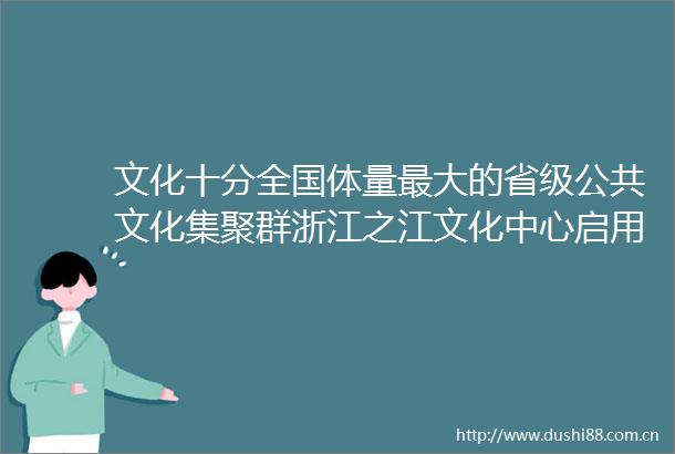 文化十分全国体量最大的省级公共文化集聚群浙江之江文化中心启用创新公共文化服务模式赋能美好生活