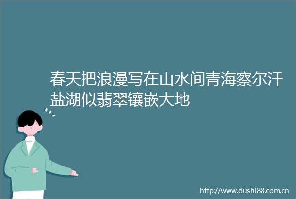 春天把浪漫写在山水间青海察尔汗盐湖似翡翠镶嵌大地