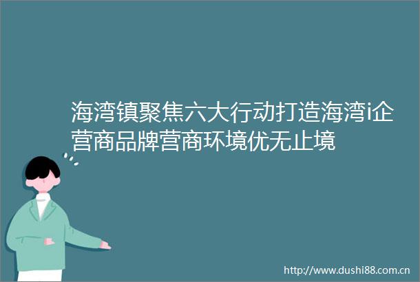 海湾镇聚焦六大行动打造海湾i企营商品牌营商环境优无止境