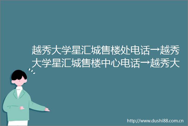 越秀大学星汇城售楼处电话→越秀大学星汇城售楼中心电话→越秀大学星汇城首页网站→楼盘百科详情→24小时热线电话