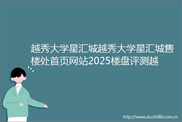 越秀大学星汇城越秀大学星汇城售楼处首页网站2025楼盘评测越秀大学星汇城售楼处电话房价详情地址楼盘百科详情