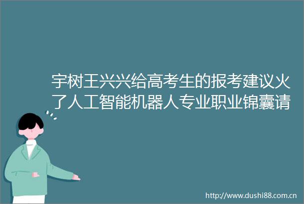 宇树王兴兴给高考生的报考建议火了人工智能机器人专业职业锦囊请查收第2眼