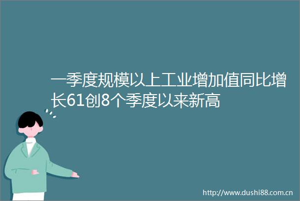 一季度规模以上工业增加值同比增长61创8个季度以来新高