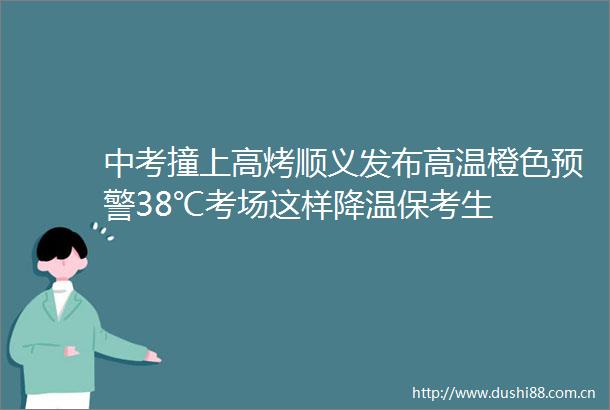 中考撞上高烤顺义发布高温橙色预警38℃考场这样降温保考生