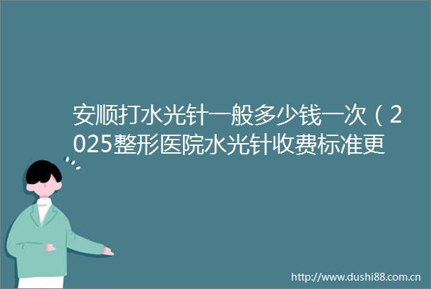 安顺打水光针一般多少钱一次（2025整形医院水光针收费标准更新）