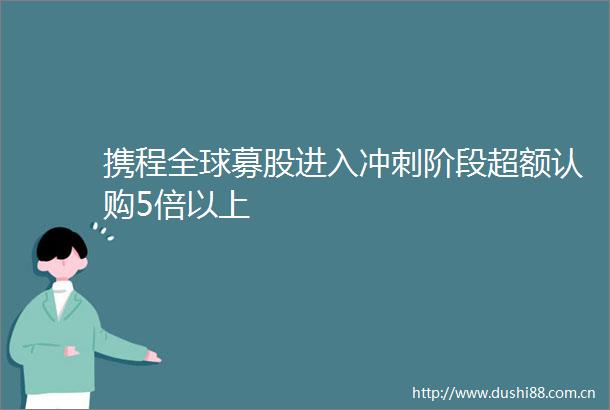 携程全球募股进入冲刺阶段超额认购5倍以上