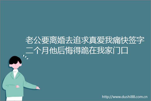 老公要离婚去追求真爱我痛快签字二个月他后悔得跪在我家门口