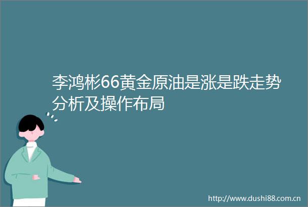 李鸿彬66黄金原油是涨是跌走势分析及操作布局
