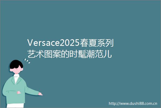 Versace2025春夏系列艺术图案的时髦潮范儿