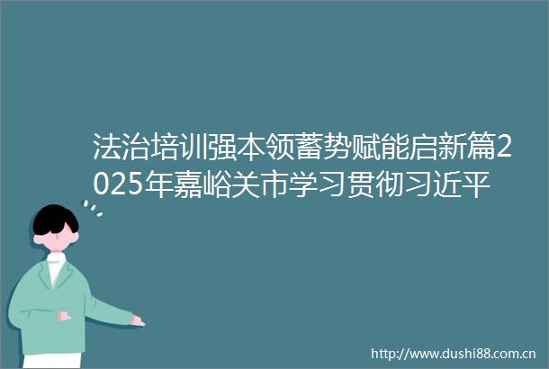 法治培训强本领蓄势赋能启新篇2025年嘉峪关市学习贯彻法治思想专题培训班侧记