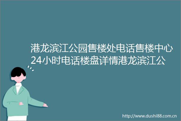 港龙滨江公园售楼处电话售楼中心24小时电话楼盘详情港龙滨江公园