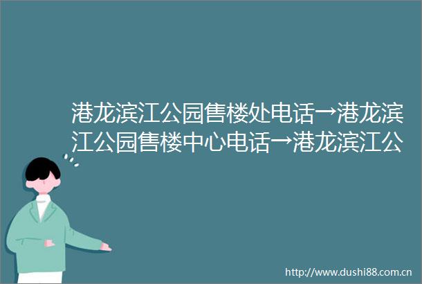 港龙滨江公园售楼处电话→港龙滨江公园售楼中心电话→港龙滨江公园首页网站→楼盘百科详情→24小时热线电话