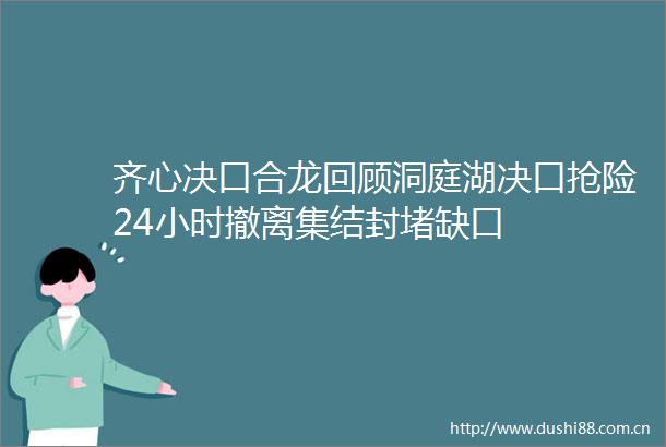 齐心决口合龙回顾洞庭湖决口抢险24小时撤离集结封堵缺口