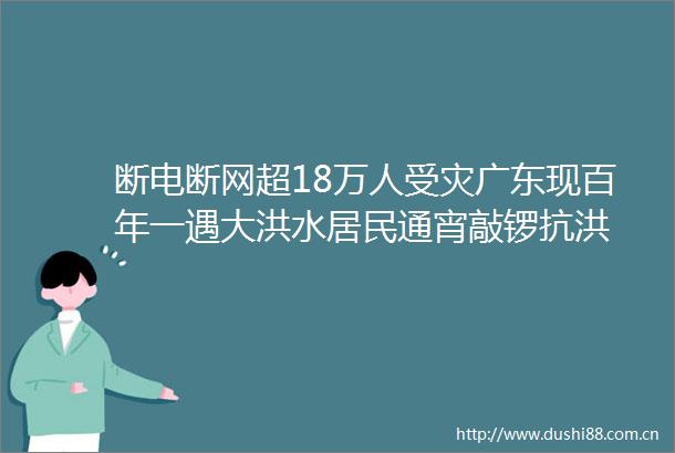 断电断网超18万人受灾广东现百年一遇大洪水居民通宵敲锣抗洪