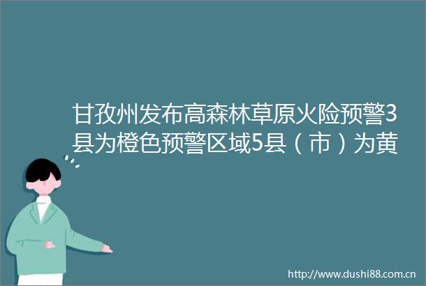 甘孜州发布高森林草原火险预警3县为橙色预警区域5县（市）为黄色预警区域