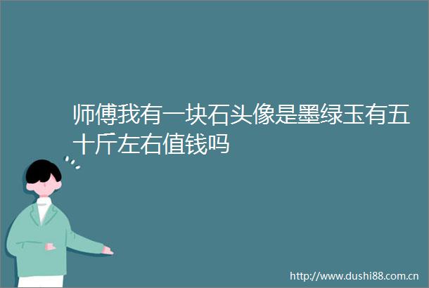 师傅我有一块石头像是墨绿玉有五十斤左右值钱吗