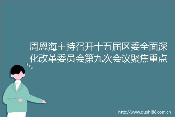 周恩海主持召开十五届区委全面深化改革委员会第九次会议聚焦重点领域改革突破为梁平高质量发展塑造新优势激发新动能