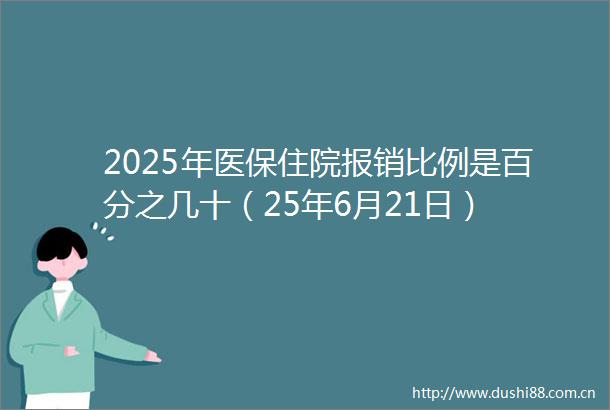 2025年医保住院报销比例是百分之几十（25年6月21日）