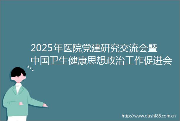 2025年医院党建研究交流会暨卫生健康思想工作促进会医院党建研究分会2025年理事会举行
